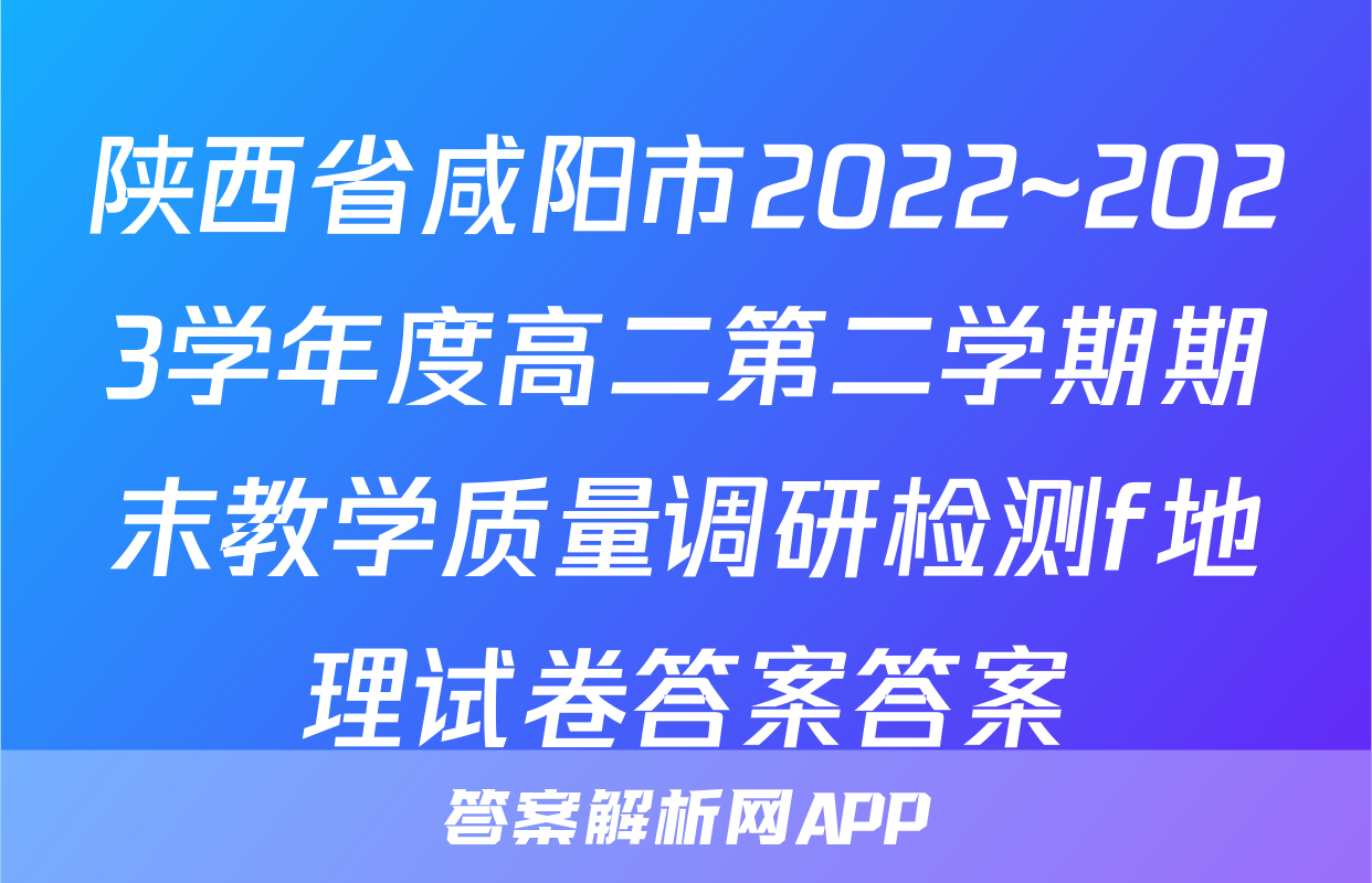 陕西省咸阳市2022~2023学年度高二第二学期期末教学质量调研检测f地理试卷答案答案