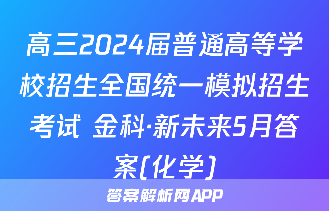 高三2024届普通高等学校招生全国统一模拟招生考试 金科·新未来5月答案(化学)