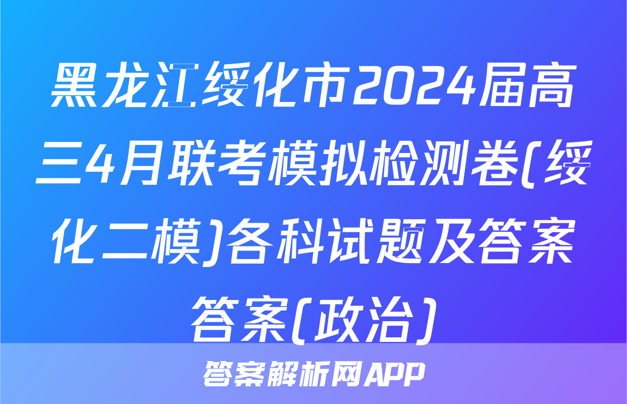 黑龙江绥化市2024届高三4月联考模拟检测卷(绥化二模)各科试题及答案答案(政治)