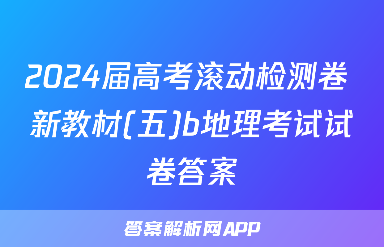 2024届高考滚动检测卷 新教材(五)b地理考试试卷答案