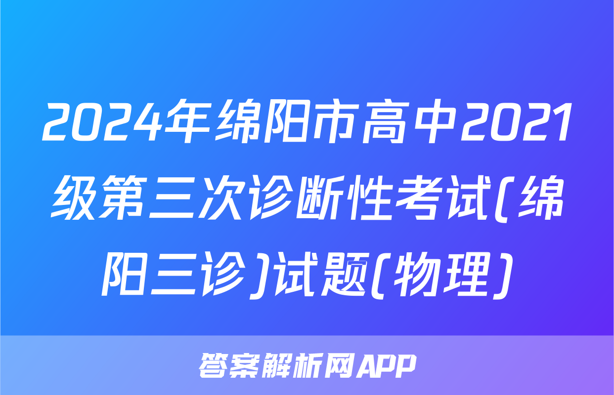 2024年绵阳市高中2021级第三次诊断性考试(绵阳三诊)试题(物理)